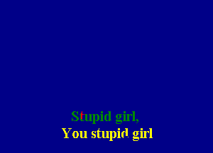 Stupid girl,
You stupid girl