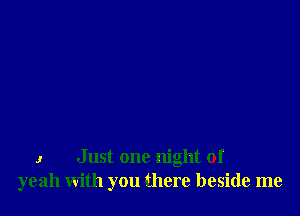 I Just one night of
yeah with you there beside me