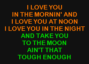 I LOVE YOU
IN THEMORNIN' AND
I LOVE YOU AT NOON
I LOVEYOU IN THE NIGHT
AND TAKEYOU
T0 THEMOON
AIN'T THAT
TOUGH ENOUGH