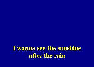I wanna see the sunshine
aftc. the rain