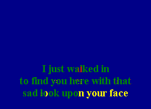 I just walked in
to I'md you here with that
sad look upon your face