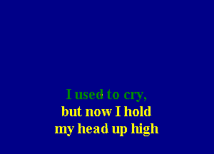 I used to cry,
but now I hold
my head up high