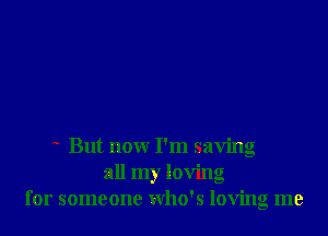 But nonr I'm saving
all my loving
for someone who's loving me