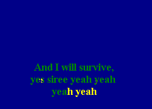 And I will survive,

yes siree yeah yeah
yeah yeah