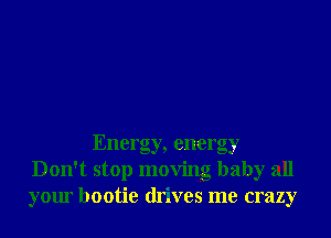 Energy, energy
Don't stop moving baby all
your bootie drives me crazy