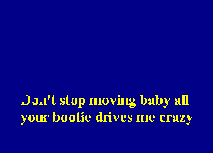 .J o.1't stop moving baby all
your bootie drives me crazy