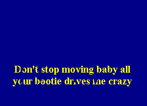 D on't stop moving baby all
your bootie dr.ves me crazy