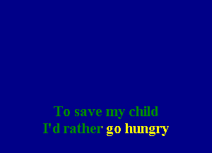 To save my child
I'd rather go hungry