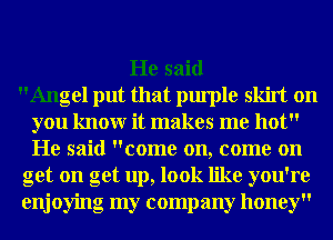 He said
Angel put that purple skirt on
you knowr it makes me hot
He said come on, come on
get on get up, look like you're
enjoying my company honey