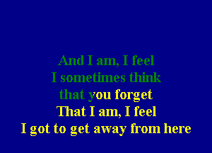 And I am, I feel
I sometimes think
that you forget
That I am, I feel
I got to get away from here