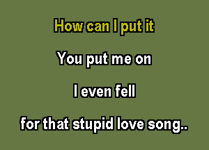 How can I put it
You put me on

I even fell

for that stupid love song..
