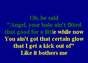 Oh, he said
Angel, your halo ain't fitted
that good for a little While nonr
You ain't got that certain glowr
that I get a kick out 01'
Like it bothers me