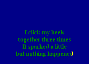 I click my heels
together three times
It sparked a little
but nothing happened