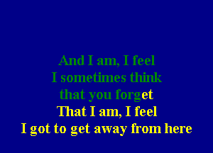 And I am, I feel
I sometimes think
that you forget
That I am, I feel
I got to get away from here