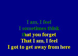 I am, I feel
I sometimes think
that you forget

That I am, I feel
I got to get away from here