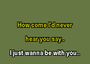 How come I'd never

hear you say..

ljust wanna be with you..
