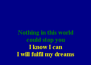 N othing in this world
could stop you
I know I can
I will fullil my dreams
