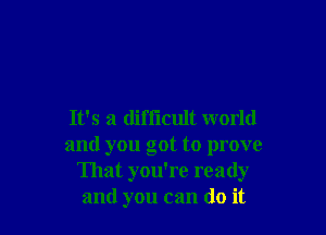 It's a difiicult world
and you got to prove
That you're ready
and you can do it