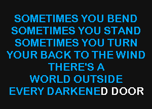 SOMETIMES YOU BEND
SOMETIMES YOU STAND
SOMETIMES YOU TURN
YOUR BACK TO THEWIND
THERE'S A
WORLD OUTSIDE
EVERY DARKENED DOOR