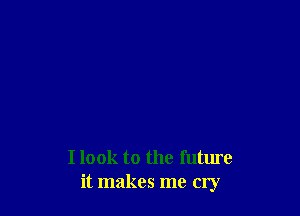 I look to the future
it makes me cry