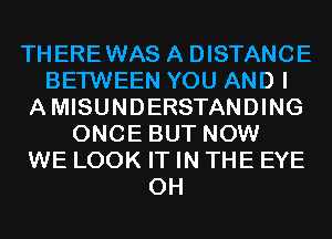 THEREWAS A DISTANCE
BETWEEN YOU AND I
AMISUNDERSTANDING
ONCE BUT NOW
WE LOOK IT IN THE EYE
0H