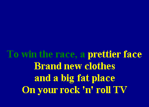To Win the race, a prettier face
Brand neur clothes
and a big fat place
On your rock 'n' roll TV