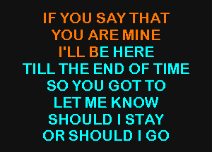 IFYOU SAY THAT
YOU ARE MINE
I'LL BE HERE
TILL THE END OF TIME
80 YOU GOT TO
LET ME KNOW

SHOULD I STAY
0R SHOULD I GO