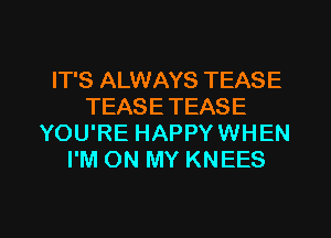 IT'S ALWAYS TEASE
TEASE TEASE
YOU'RE HAPPYWHEN
I'M ON MY KNEES

g