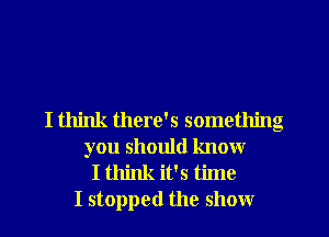 I think there's something
you should know
I think it's time
I stopped the show