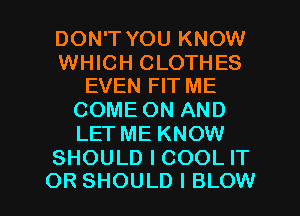 DON'T YOU KNOW

WHICH CLOTHES
EVEN FIT ME

COME ON AND
LET ME KNOW
SHOULD I COOL IT

OR SHOULD I BLOW l