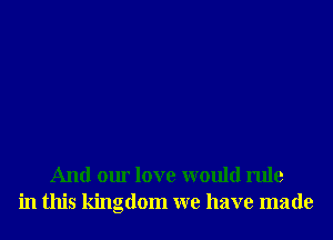 And our love would rule
in this kingdom we have made