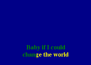 Baby if I could
change the world