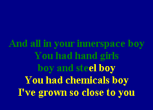 And all in your imlerspace boy
You had hand girls
boy and steel boy
You had chemicals boy
I've grown so close to you