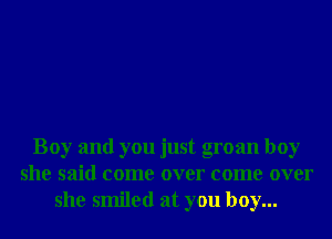 Boy and you just groan boy
she said come over come over
she smiled at you boy...