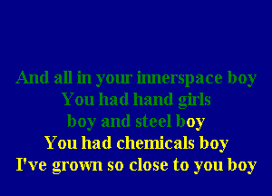And all in your imlerspace boy
You had hand girls
boy and steel boy
You had chemicals boy
I've grown so close to you boy