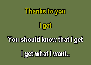 Thanks to you
I get

You should knowthat I get

I get what I want.