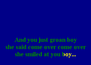 And you just groan boy
she said come over come over
she smiled at you boy...