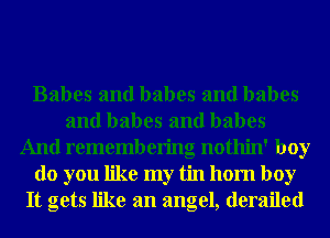 Babes and babes and babes
and babes and babes
And remembering nothin' boy
do you like my tin 110m boy
It gets like an angel, derailed