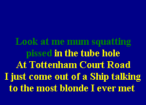 Look at me mum squatting
pissed in the tube hole
At Tottenham Court Road
I just come out of a Ship talking
to the most blonde I ever met