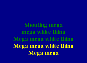 Shouting mega
mega white thing
Mega mega white thing
Mega mega White thing
Mega mega