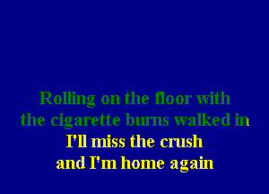 Rolling on the Iloor With
the cigarette bums walked in
I'll miss the crush
and I'm home again