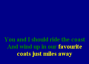 You and I should ride the coast
And Wind up in our favourite
coats just miles away