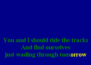 You and I should ride the tracks
And fmd ourselves
just wading through tomorrowr