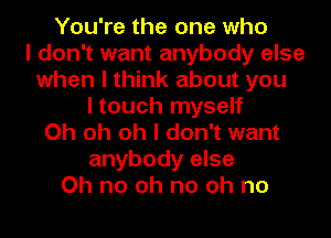 You're the one who
I don't want anybody else
when I think about you
I touch myself
Oh oh oh I don't want
anybody else
Oh no oh no oh no