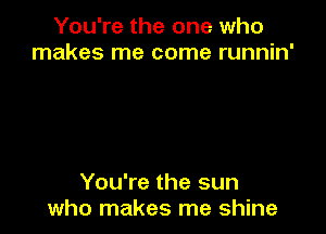 You're the one who
makes me come runnin'

You're the sun
who makes me shine