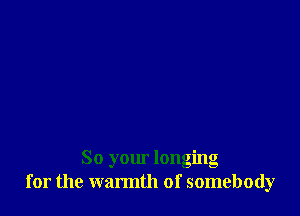 So your longing
for the warmth of somebody