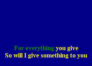 For everything you give
So will I give something to you