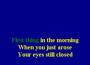 First thing in the morning
When you just arose
Your eyes still closed