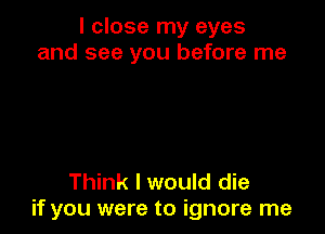 I close my eyes
and see you before me

Think I would die
if you were to ignore me