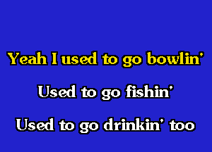 Yeah I used to go bowlin'

Used to go fishin'

Used to go drinkin' too